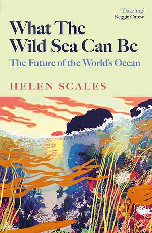 What the Wild Sea Can Be: The Future of the Worlds Ocean by Helen Scales