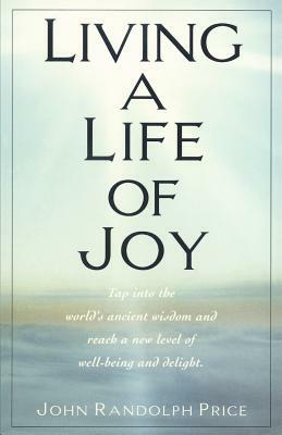 Living a Life of Joy: Tap Into the World's Ancient Wisdom and Reach a New Level of Well-Being and Delight by John Randolph Price