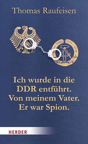 Ich wurde in die DDR entführt. Von meinem Vater. Er war Spion: eine deutsche Tragödie by Thomas Raufeisen