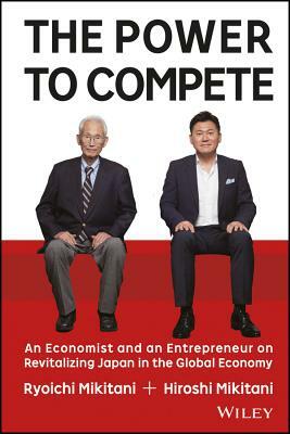 The Power to Compete: An Economist and an Entrepreneur on Revitalizing Japan in the Global Economy by Ryoichi Mikitani, Hiroshi Mikitani