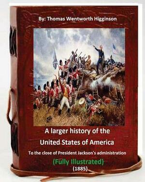 A Larger History of the United States of America (1885): to the Close of President Jackson's Administration (1885) Full (ILLUSTRATED) by Thomas Wentworth Higginson