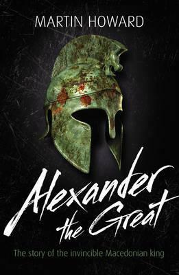 Alexander the Great: The Story of the Invincible Macedonian King by Martin Howard