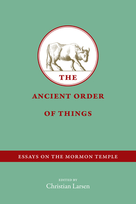 The Ancient Order of Things: Essays on the Mormon Temple by Christian Larsen