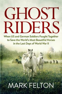 Ghost Riders: When US and German Soldiers Fought Together to Save the World's Most Beautiful Horses in the Last Days of World War II by Mark Felton