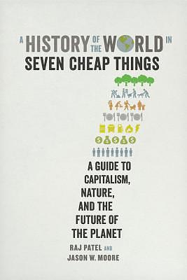 A History of the World in Seven Cheap Things: A Guide to Capitalism, Nature, and the Future of the Planet by Rajeev Charles Patel, Jason W. Moore