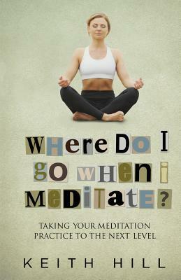 Where Do I Go When I Meditate?: Taking your meditation practice to the next level by Keith Hill