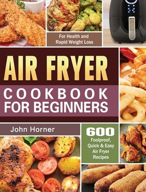 Air Fryer Cookbook for Beginners: 600 Foolproof, Quick & Easy Air Fryer Recipes for Health and Rapid Weight Loss by John Horner