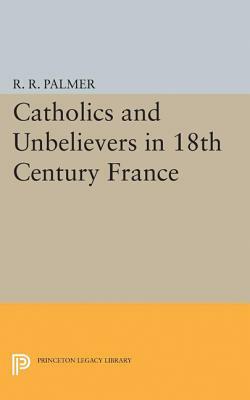 Catholics and Unbelievers in 18th Century France by R. R. Palmer