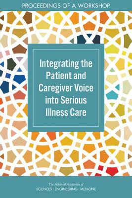 Integrating the Patient and Caregiver Voice Into Serious Illness Care: Proceedings of a Workshop by National Academies of Sciences Engineeri, Board on Health Sciences Policy, Health and Medicine Division
