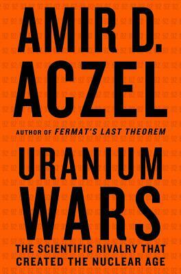 Uranium Wars: The Scientific Rivalry that Created the Nuclear Age by Amir D. Aczel