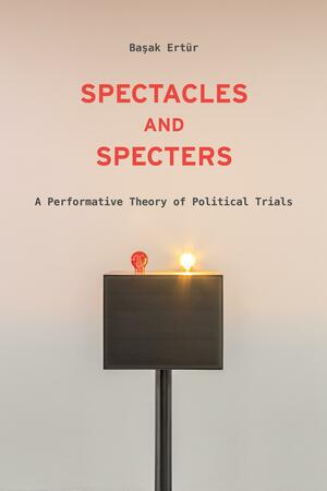Spectacles and Specters: A Performative Theory of Political Trials by Başak Ertür
