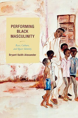 Performing Black Masculinity: Race, Culture, And Queer Identity by Bryant Keith Alexander