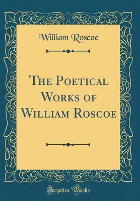 The Poetical Works of William Roscoe (Classic Reprint) by William Roscoe