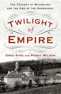 Twilight of Empire: The Tragedy at Mayerling and the End of the Habsburgs by Penny Wilson, Greg King