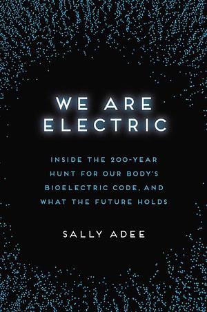 We Are Electric: Inside the 200-Year Hunt for Our Body's Bioelectric Code, and What the Future Holds by Sally Adee