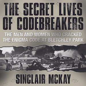 The Secret Lives of Codebreakers: The Men and Women Who Cracked the Enigma Code at Bletchley Park by Sinclair McKay