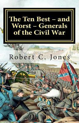 The Ten Best - and Worst - Generals of the Civil War by Robert C. Jones