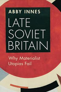 Late Soviet Britain: Why Materialist Utopias Fail by Abby Innes