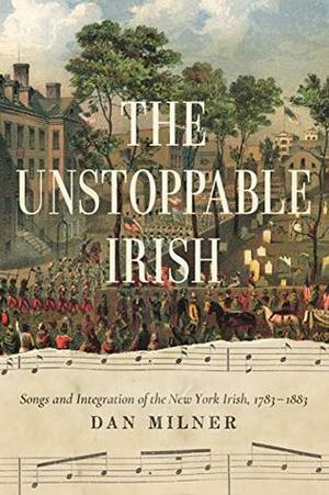 The Unstoppable Irish: Songs and Integration of the New York Irish, 1783/1883 by Dan Milner