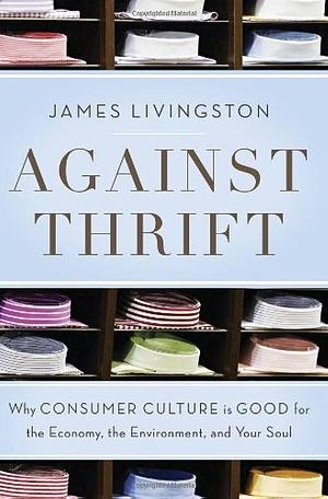 Against Thrift: Why Consumer Culture Is Good for the Economy, the Environment, and Your Soul by James Livingston, James Livingston