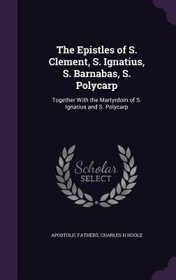 The Epistles of S. Clement, S. Ignatius, S. Barnabas, S. Polycarp: Together with the Martyrdom of S. Ignatius and S. Polycarp by Apostolic Fathers, Charles H. Hoole
