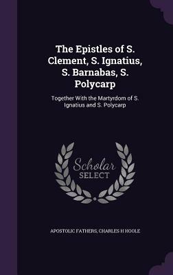 The Epistles of S. Clement, S. Ignatius, S. Barnabas, S. Polycarp: Together with the Martyrdom of S. Ignatius and S. Polycarp by Charles H. Hoole, Apostolic Fathers