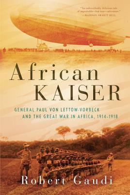 African Kaiser: General Paul Von Lettow-Vorbeck and the Great War in Africa, 1914-1918 by Robert Gaudi