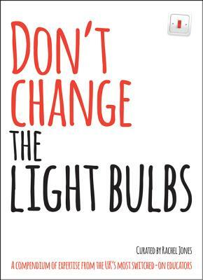 Don't Change the Light Bulbs: A Compendium of Expertise from the Uk's Most Switched-On Educators by Rachel Jones