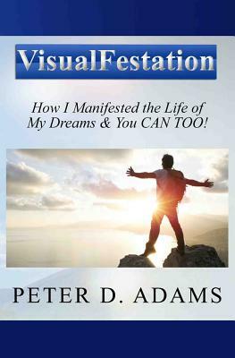 Visualfestation: How I Manifested the Life of My Dreams & You CAN TOO! by Peter Adams