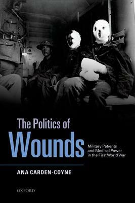 The Politics of Wounds: Military Patients and Medical Power in the First World War by Ana Carden-Coyne