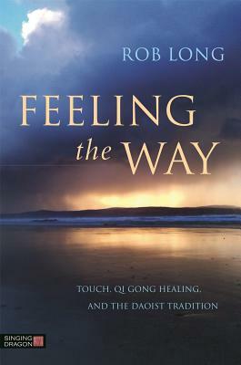 Feeling the Way: Touch, Qi Gong Healing, and the Daoist Tradition by Rob Long