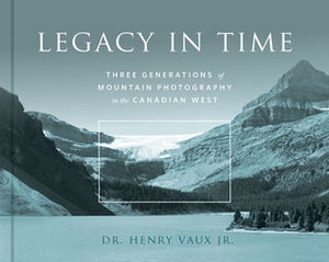 Legacy in Time: Three Generations of Mountain Photography in the Canadian West by Henry Vaux Jr