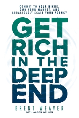 Get Rich in the Deep End: Commit to Your Niche, Own Your Market, and Audaciously Scale Your Agency by Aaron Wrixon, Brent Weaver