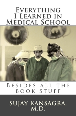 Everything I Learned in Medical School: Besides All the Book Stuff by Sujay M. Kansagra MD
