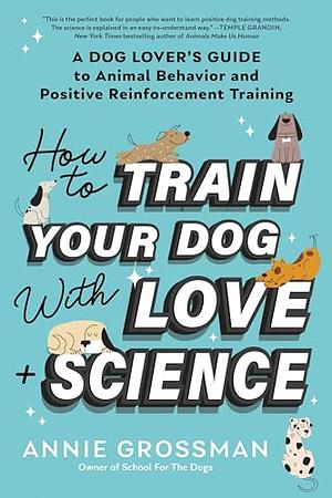 How to Train Your Dog with Love + Science: A Dog Lover's Guide to Animal Behavior and Positive Reinforcement Training by Annie Grossman