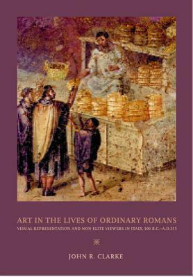 Art in the Lives of Ordinary Romans: Visual Representation and Non-Elite Viewers in Italy, 100 B.C.-A.D. 315 by John R. Clarke