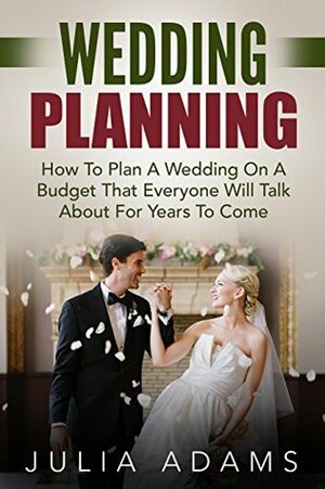 Wedding Planning: How To Plan A Wedding On A Budget That Everyone Will Talk About For Years To Come (Wedding, Wedding Ideas Decorations, Wedding Budget) by Julia Adams