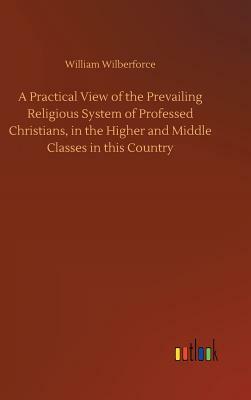 A Practical View of the Prevailing Religious System of Professed Christians, in the Higher and Middle Classes in This Country by William Wilberforce