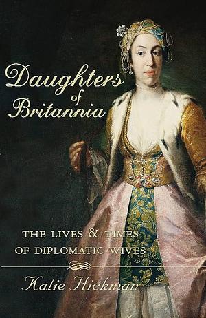 Daughters of Britannia: the lives and times of diplomatic wives by Katie Hickman