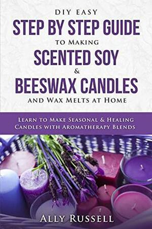 DIY Easy Step By Step Guide to Making Scented Soy & Beeswax Candles and Wax Melts at Home: Learn to Make Seasonal & Healing Candles with Aromatherapy Blends by Ally Russell