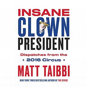 Insane Clown President: Dispatches from the 2016 Circus by Matt Taibbi