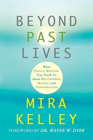 Beyond Past Lives: What Parallel Realities Can Teach Us About Relationships, Healing, and Transformation by Wayne W Dyer Dr., Mira Kelley, Mira Kelley