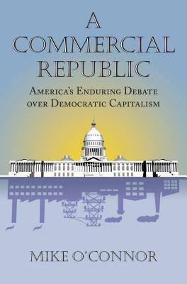 A Commercial Republic: America's Enduring Debate Over Democratic Capitalism by Mike O'Connor