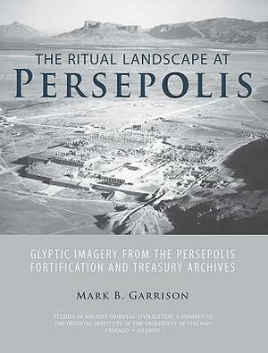 The Ritual Landscape at Persepolis: Glyptic Imagery from the Persepolis Fortification and Treasury Archives by Mark B. Garrison