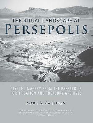 The Ritual Landscape at Persepolis: Glyptic Imagery from the Persepolis Fortification and Treasury Archives by Mark B. Garrison