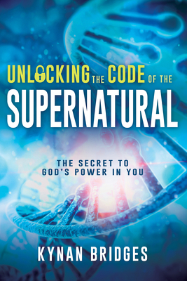 Unlocking the Code of the Supernatural: The Secret to God's Power in You by Kynan Bridges