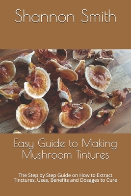 Easy Guide to Making Mushroom Tintures: The Step by Step Gu&#1110;d&#1077; &#1086;n H&#1086;w t&#1086; Extract T&#1110;n&#1089;tur&#1077;&#1109;, U&#1 by Shannon Smith