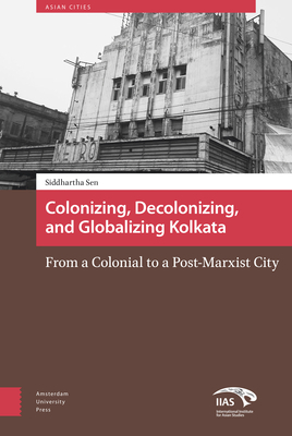 Colonizing, Decolonizing, and Globalizing Kolkata: From a Colonial to a Post-Marxist City by Siddhartha Sen