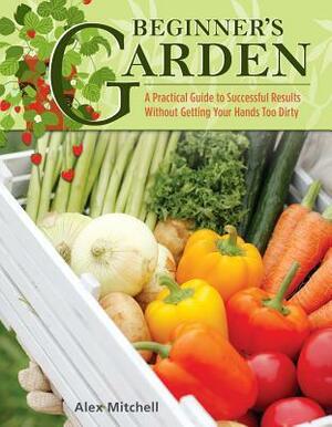 Beginner's Garden: A Practical Guide to Growing Vegetables & Fruit Without Getting Your Hands Too Dirty by Alex Mitchell