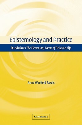 Epistemology and Practice: Durkheim's the Elementary Forms of Religious Life by Anne Warfield Rawls